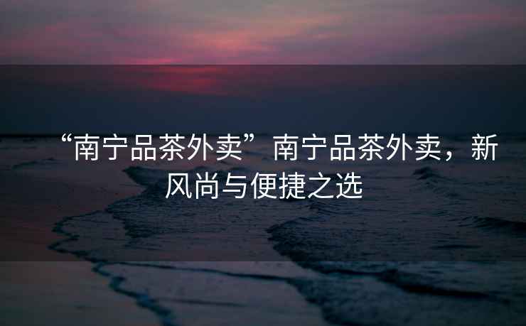 “南寧品茶外賣”南寧品茶外賣，新風尚與便捷之選