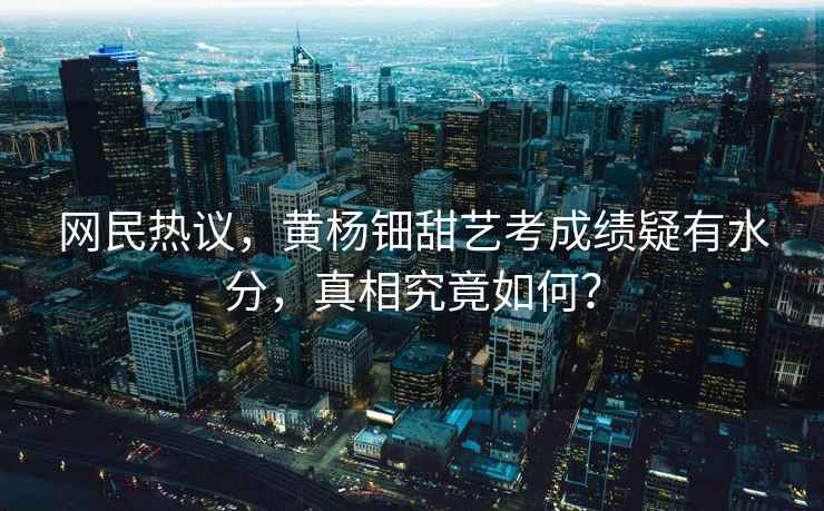 網(wǎng)民熱議，黃楊鈿甜藝考成績疑有水分，真相究竟如何？