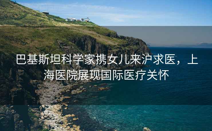 巴基斯坦科學(xué)家攜女兒來滬求醫(yī)，上海醫(yī)院展現(xiàn)國際醫(yī)療關(guān)懷