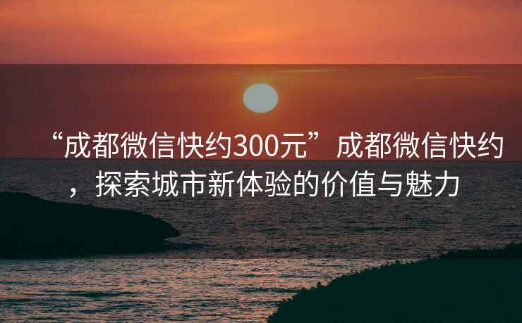 “成都微信快約300元”成都微信快約，探索城市新體驗的價值與魅力