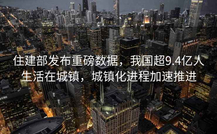 住建部發(fā)布重磅數(shù)據(jù)，我國超9.4億人生活在城鎮(zhèn)，城鎮(zhèn)化進程加速推進