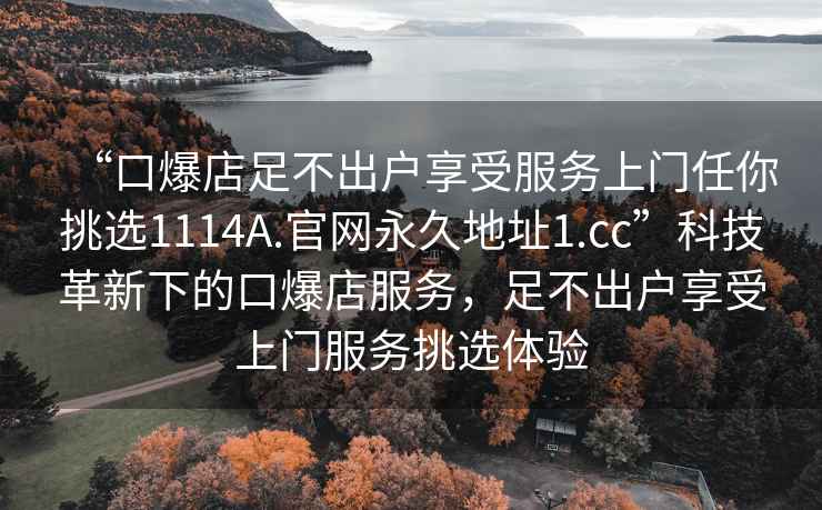 “口爆店足不出戶享受服務(wù)上門任你挑選1114A.官網(wǎng)永久地址1.cc”科技革新下的口爆店服務(wù)，足不出戶享受上門服務(wù)挑選體驗