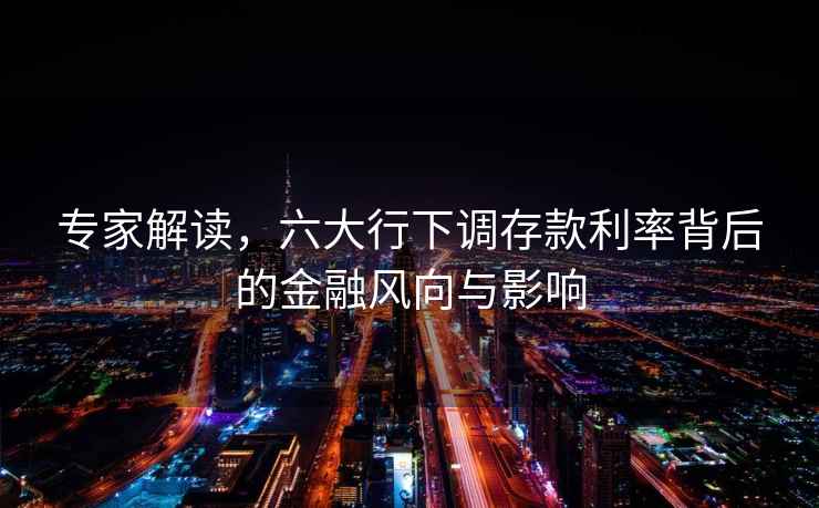 專家解讀，六大行下調(diào)存款利率背后的金融風(fēng)向與影響