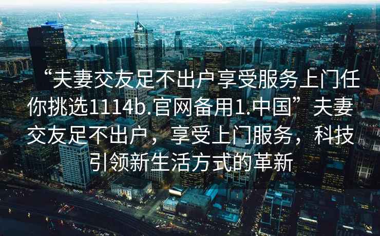 “夫妻交友足不出戶享受服務(wù)上門任你挑選1114b.官網(wǎng)備用1.中國”夫妻交友足不出戶，享受上門服務(wù)，科技引領(lǐng)新生活方式的革新