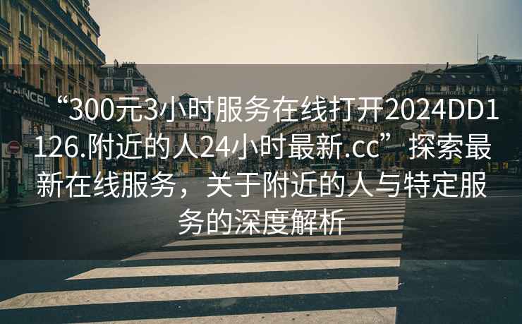 “300元3小時服務(wù)在線打開2024DD1126.附近的人24小時最新.cc”探索最新在線服務(wù)，關(guān)于附近的人與特定服務(wù)的深度解析