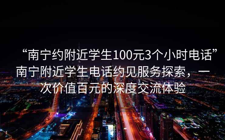 “南寧約附近學(xué)生100元3個(gè)小時(shí)電話”南寧附近學(xué)生電話約見服務(wù)探索，一次價(jià)值百元的深度交流體驗(yàn)