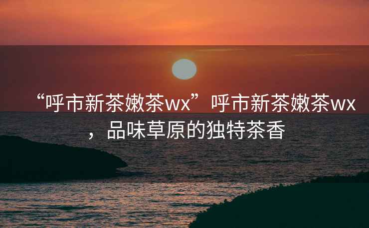 “呼市新茶嫩茶wx”呼市新茶嫩茶wx，品味草原的獨(dú)特茶香