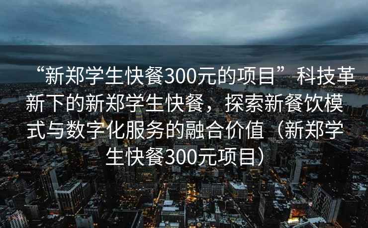 “新鄭學(xué)生快餐300元的項(xiàng)目”科技革新下的新鄭學(xué)生快餐，探索新餐飲模式與數(shù)字化服務(wù)的融合價(jià)值（新鄭學(xué)生快餐300元項(xiàng)目）