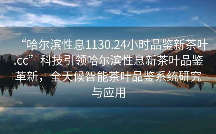 “哈爾濱性息1130.24小時品鑒新茶葉.cc”科技引領(lǐng)哈爾濱性息新茶葉品鑒革新，全天候智能茶葉品鑒系統(tǒng)研究與應(yīng)用