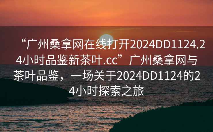 “廣州桑拿網(wǎng)在線打開2024DD1124.24小時(shí)品鑒新茶葉.cc”廣州桑拿網(wǎng)與茶葉品鑒，一場(chǎng)關(guān)于2024DD1124的24小時(shí)探索之旅