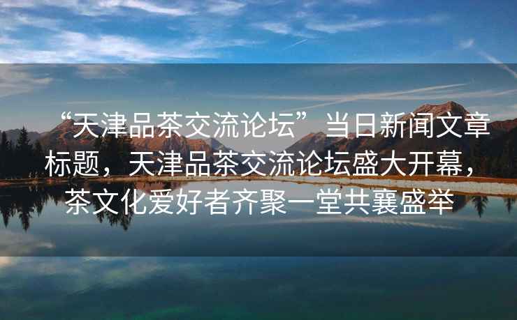 “天津品茶交流論壇”當日新聞文章標題，天津品茶交流論壇盛大開幕，茶文化愛好者齊聚一堂共襄盛舉