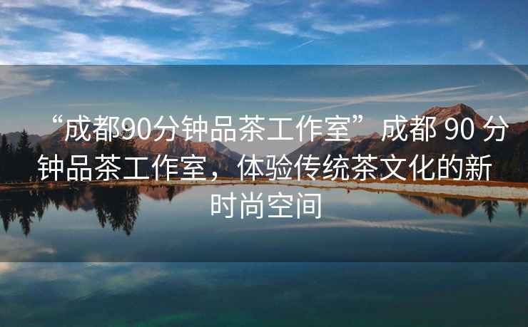 “成都90分鐘品茶工作室”成都 90 分鐘品茶工作室，體驗(yàn)傳統(tǒng)茶文化的新時(shí)尚空間