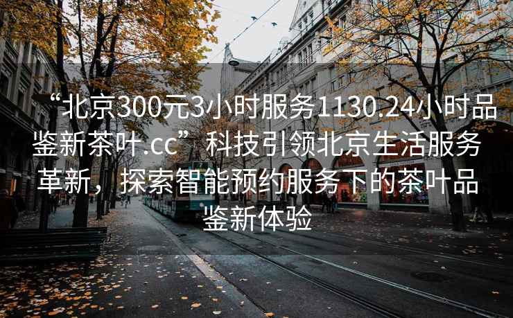 “北京300元3小時(shí)服務(wù)1130.24小時(shí)品鑒新茶葉.cc”科技引領(lǐng)北京生活服務(wù)革新，探索智能預(yù)約服務(wù)下的茶葉品鑒新體驗(yàn)