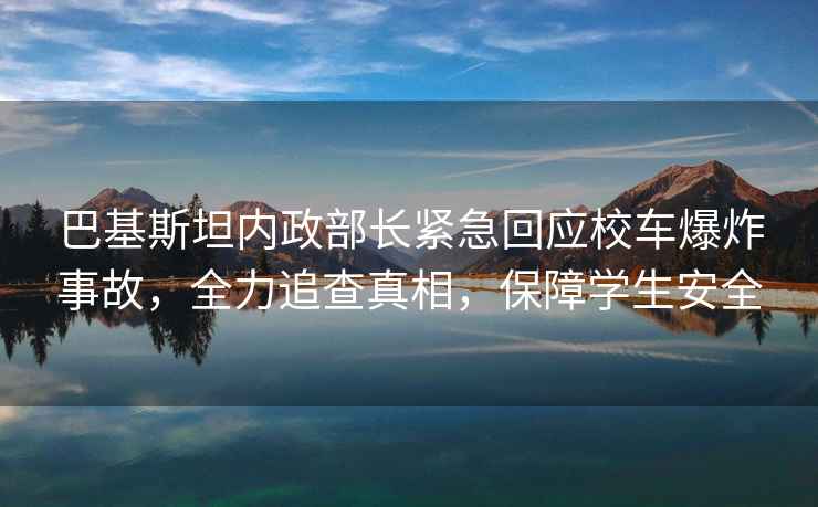 巴基斯坦內(nèi)政部長緊急回應校車爆炸事故，全力追查真相，保障學生安全