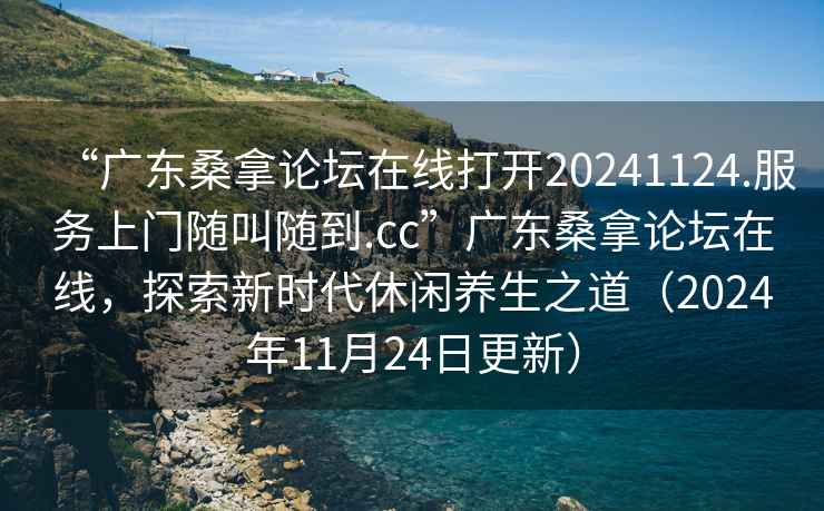 “廣東桑拿論壇在線打開20241124.服務(wù)上門隨叫隨到.cc”廣東桑拿論壇在線，探索新時代休閑養(yǎng)生之道（2024年11月24日更新）
