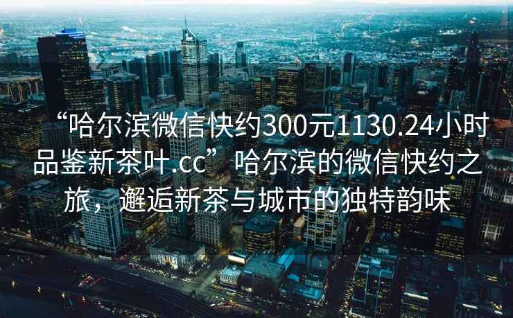 “哈爾濱微信快約300元1130.24小時品鑒新茶葉.cc”哈爾濱的微信快約之旅，邂逅新茶與城市的獨特韻味