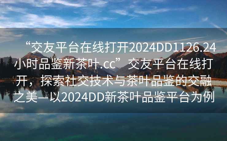 “交友平臺在線打開2024DD1126.24小時品鑒新茶葉.cc”交友平臺在線打開，探索社交技術(shù)與茶葉品鑒的交融之美—以2024DD新茶葉品鑒平臺為例