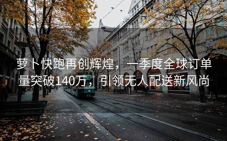 蘿卜快跑再創(chuàng)輝煌，一季度全球訂單量突破140萬(wàn)，引領(lǐng)無(wú)人配送新風(fēng)尚