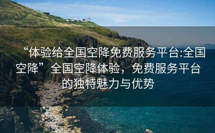 “體驗(yàn)給全國(guó)空降免費(fèi)服務(wù)平臺(tái):全國(guó)空降”全國(guó)空降體驗(yàn)，免費(fèi)服務(wù)平臺(tái)的獨(dú)特魅力與優(yōu)勢(shì)