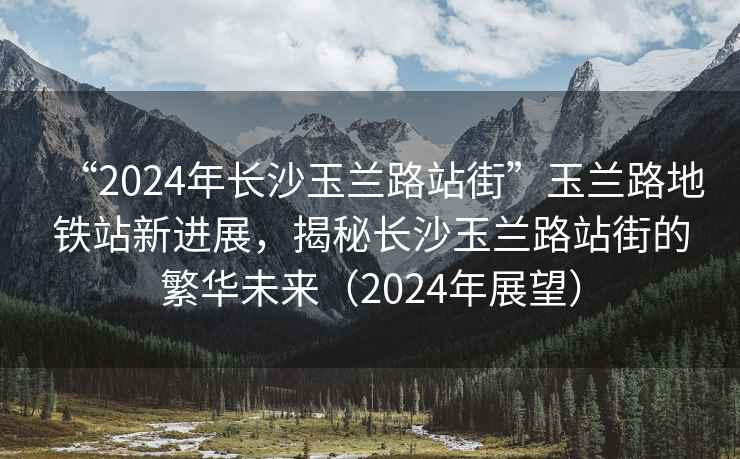“2024年長沙玉蘭路站街”玉蘭路地鐵站新進(jìn)展，揭秘長沙玉蘭路站街的繁華未來（2024年展望）