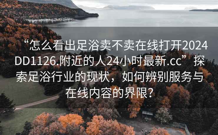 “怎么看出足浴賣不賣在線打開2024DD1126.附近的人24小時最新.cc”探索足浴行業(yè)的現(xiàn)狀，如何辨別服務(wù)與在線內(nèi)容的界限？