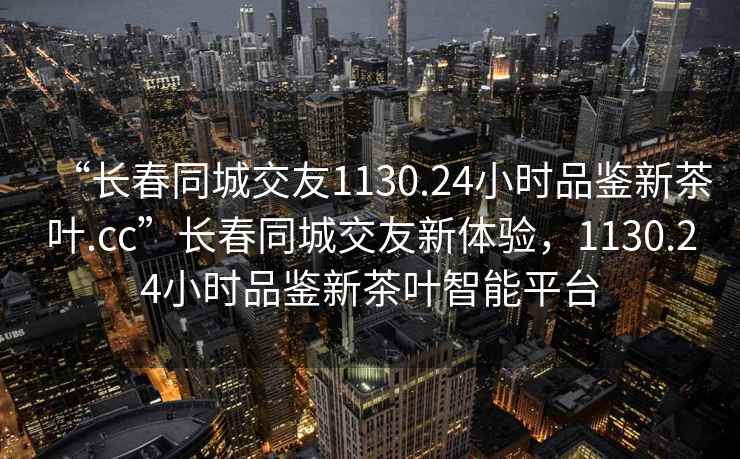 “長春同城交友1130.24小時(shí)品鑒新茶葉.cc”長春同城交友新體驗(yàn)，1130.24小時(shí)品鑒新茶葉智能平臺