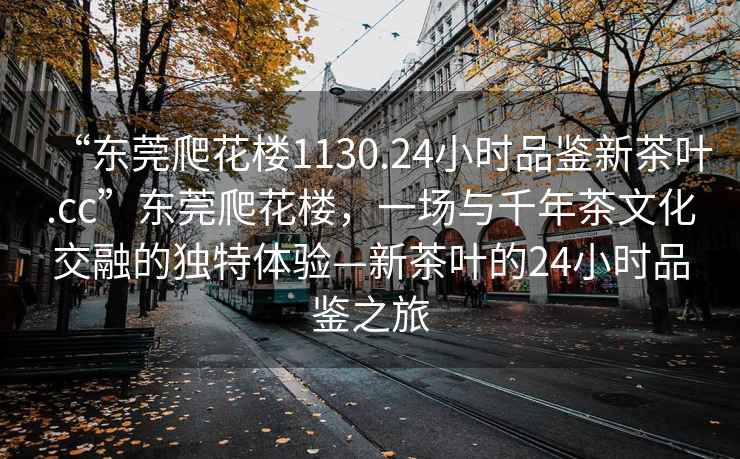 “東莞爬花樓1130.24小時品鑒新茶葉.cc”東莞爬花樓，一場與千年茶文化交融的獨特體驗—新茶葉的24小時品鑒之旅