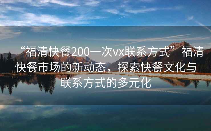 “福清快餐200一次vx聯(lián)系方式”福清快餐市場的新動態(tài)，探索快餐文化與聯(lián)系方式的多元化