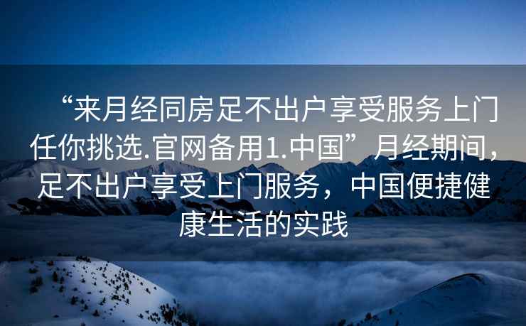 “來(lái)月經(jīng)同房足不出戶享受服務(wù)上門(mén)任你挑選.官網(wǎng)備用1.中國(guó)”月經(jīng)期間，足不出戶享受上門(mén)服務(wù)，中國(guó)便捷健康生活的實(shí)踐