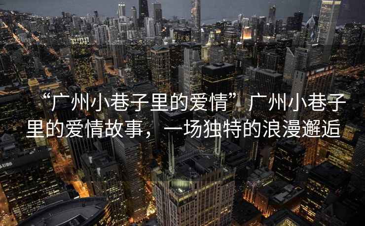 “廣州小巷子里的愛情”廣州小巷子里的愛情故事，一場獨特的浪漫邂逅