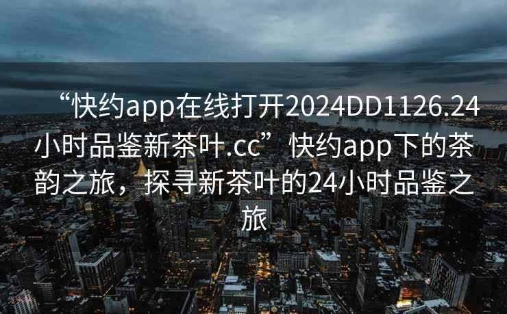 “快約app在線打開2024DD1126.24小時品鑒新茶葉.cc”快約app下的茶韻之旅，探尋新茶葉的24小時品鑒之旅