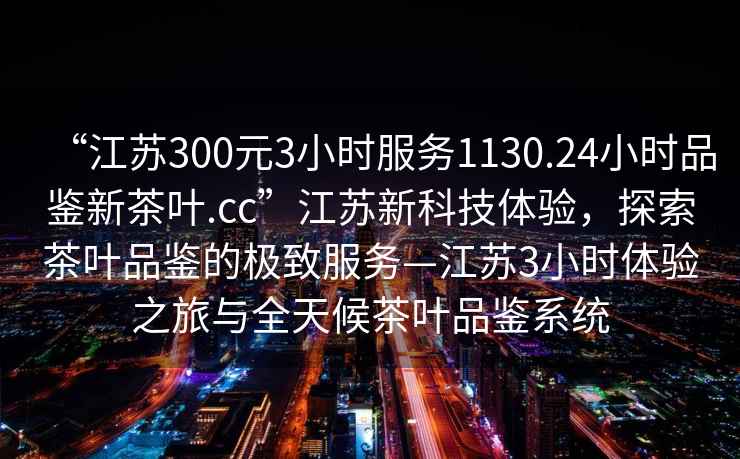 “江蘇300元3小時(shí)服務(wù)1130.24小時(shí)品鑒新茶葉.cc”江蘇新科技體驗(yàn)，探索茶葉品鑒的極致服務(wù)—江蘇3小時(shí)體驗(yàn)之旅與全天候茶葉品鑒系統(tǒng)