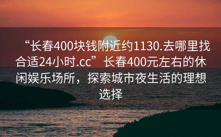 “長(zhǎng)春400塊錢附近約1130.去哪里找合適24小時(shí).cc”長(zhǎng)春400元左右的休閑娛樂(lè)場(chǎng)所，探索城市夜生活的理想選擇