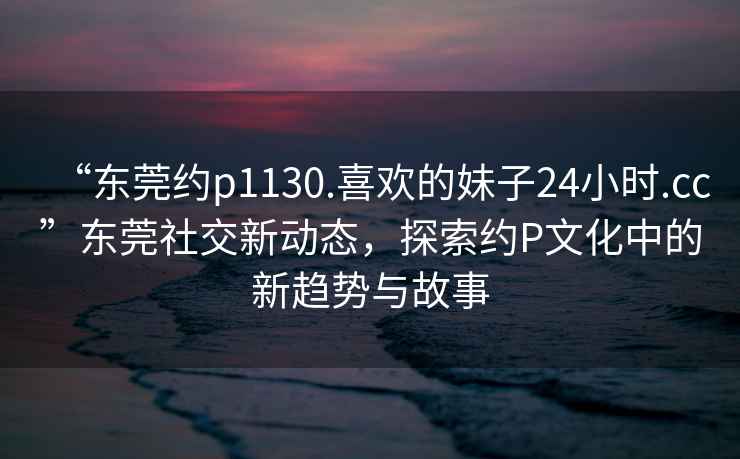 “東莞約p1130.喜歡的妹子24小時(shí).cc”東莞社交新動(dòng)態(tài)，探索約P文化中的新趨勢(shì)與故事