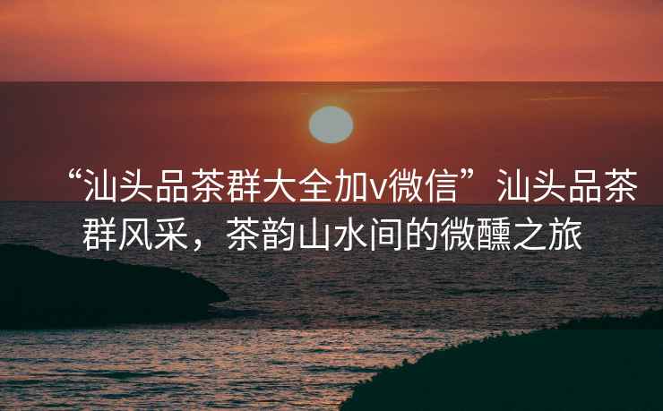 “汕頭品茶群大全加v微信”汕頭品茶群風(fēng)采，茶韻山水間的微醺之旅