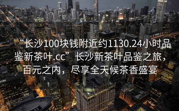 “長(zhǎng)沙100塊錢附近約1130.24小時(shí)品鑒新茶葉.cc”長(zhǎng)沙新茶葉品鑒之旅，百元之內(nèi)，盡享全天候茶香盛宴