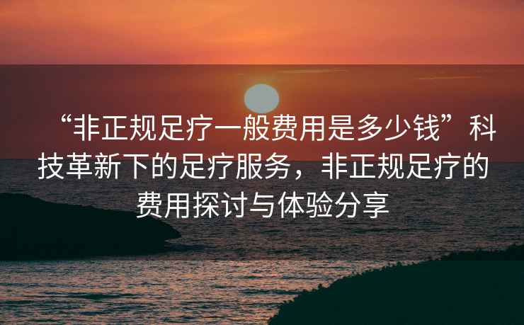 “非正規(guī)足療一般費(fèi)用是多少錢”科技革新下的足療服務(wù)，非正規(guī)足療的費(fèi)用探討與體驗(yàn)分享