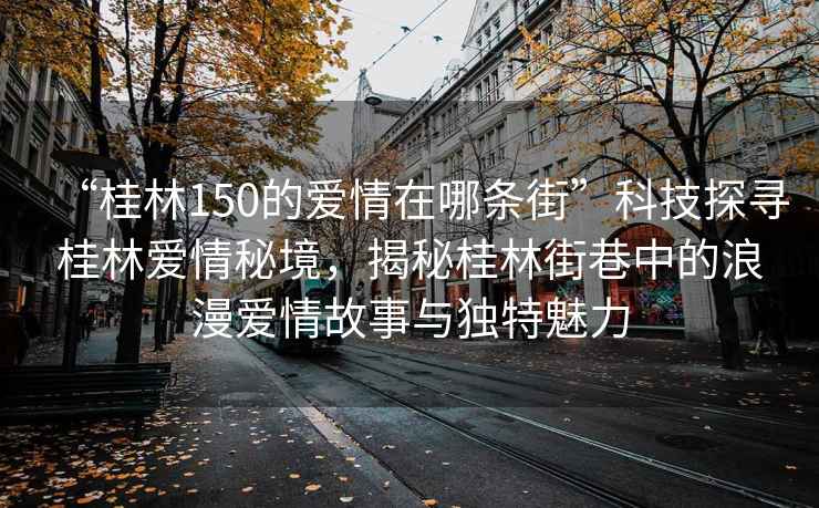 “桂林150的愛情在哪條街”科技探尋桂林愛情秘境，揭秘桂林街巷中的浪漫愛情故事與獨特魅力