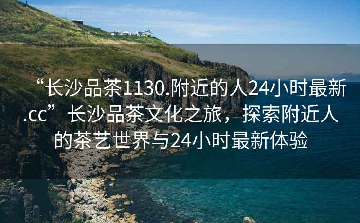 “長沙品茶1130.附近的人24小時最新.cc”長沙品茶文化之旅，探索附近人的茶藝世界與24小時最新體驗