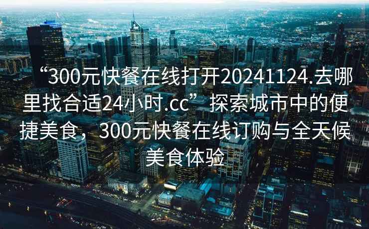 “300元快餐在線打開20241124.去哪里找合適24小時.cc”探索城市中的便捷美食，300元快餐在線訂購與全天候美食體驗