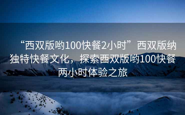 “西雙版喲100快餐2小時(shí)”西雙版納獨(dú)特快餐文化，探索西雙版喲100快餐兩小時(shí)體驗(yàn)之旅