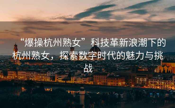 “爆操杭州熟女”科技革新浪潮下的杭州熟女，探索數(shù)字時(shí)代的魅力與挑戰(zhàn)