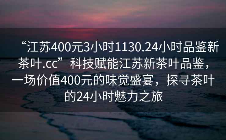 “江蘇400元3小時(shí)1130.24小時(shí)品鑒新茶葉.cc”科技賦能江蘇新茶葉品鑒，一場(chǎng)價(jià)值400元的味覺(jué)盛宴，探尋茶葉的24小時(shí)魅力之旅