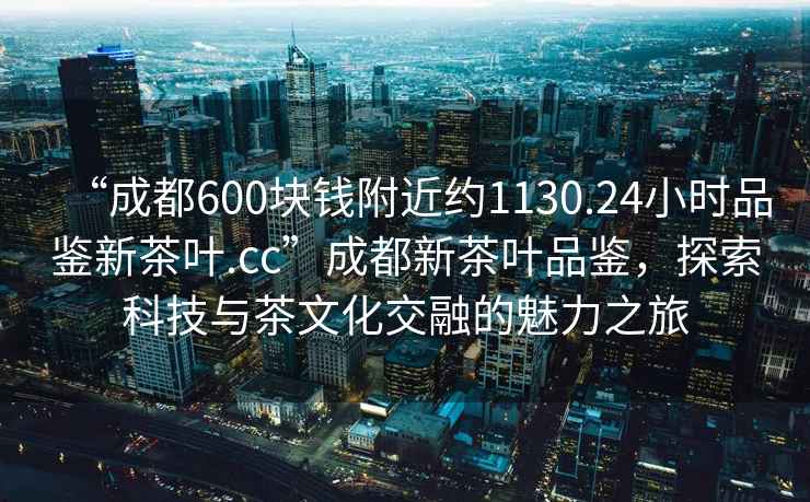 “成都600塊錢(qián)附近約1130.24小時(shí)品鑒新茶葉.cc”成都新茶葉品鑒，探索科技與茶文化交融的魅力之旅