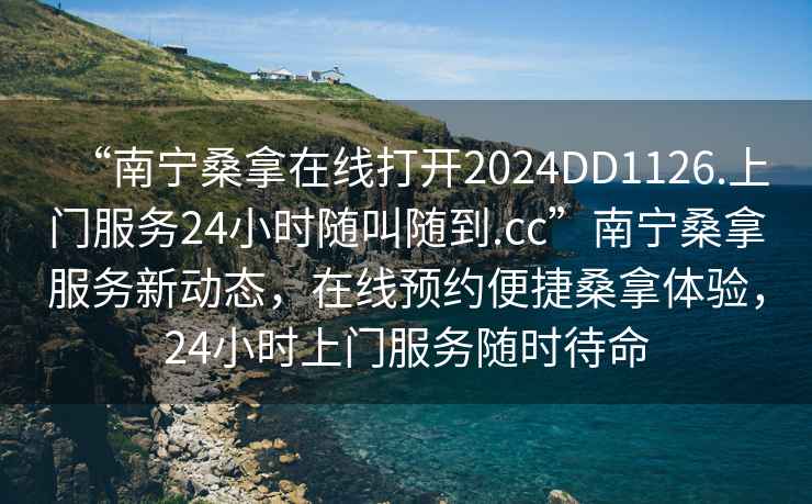 “南寧桑拿在線打開2024DD1126.上門服務24小時隨叫隨到.cc”南寧桑拿服務新動態(tài)，在線預約便捷桑拿體驗，24小時上門服務隨時待命