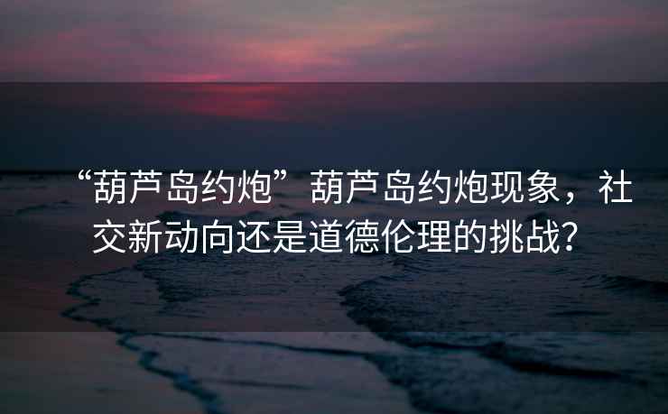 “葫蘆島約炮”葫蘆島約炮現象，社交新動向還是道德倫理的挑戰(zhàn)？