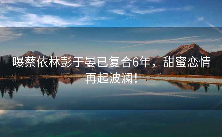 曝蔡依林彭于晏已復(fù)合6年，甜蜜戀情再起波瀾！