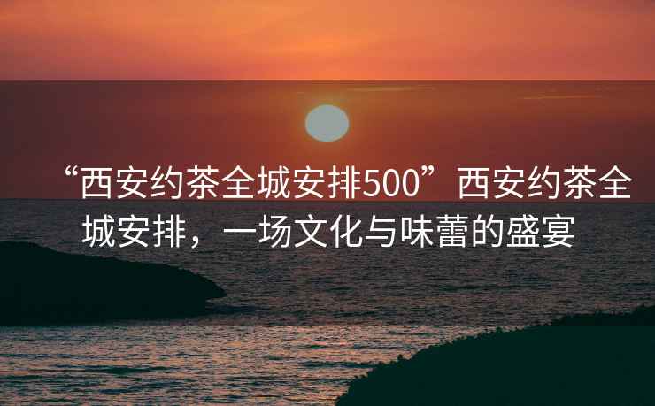 “西安約茶全城安排500”西安約茶全城安排，一場文化與味蕾的盛宴