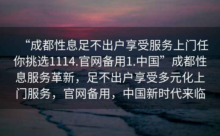 “成都性息足不出戶享受服務(wù)上門任你挑選1114.官網(wǎng)備用1.中國(guó)”成都性息服務(wù)革新，足不出戶享受多元化上門服務(wù)，官網(wǎng)備用，中國(guó)新時(shí)代來(lái)臨