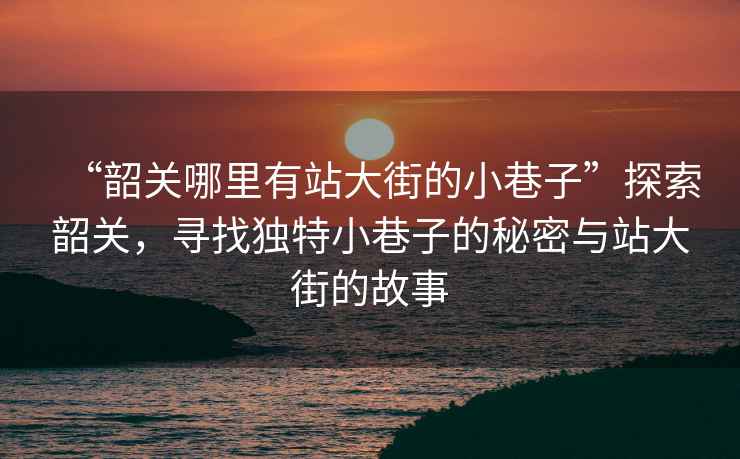 “韶關(guān)哪里有站大街的小巷子”探索韶關(guān)，尋找獨(dú)特小巷子的秘密與站大街的故事
